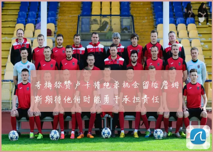 夸梅称赞卢卡将绝杀机会留给詹姆斯期待他何时能勇于承担责任