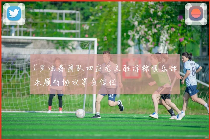 C罗法务团队回应尤文胜诉称俱乐部未履行协议辜负信任