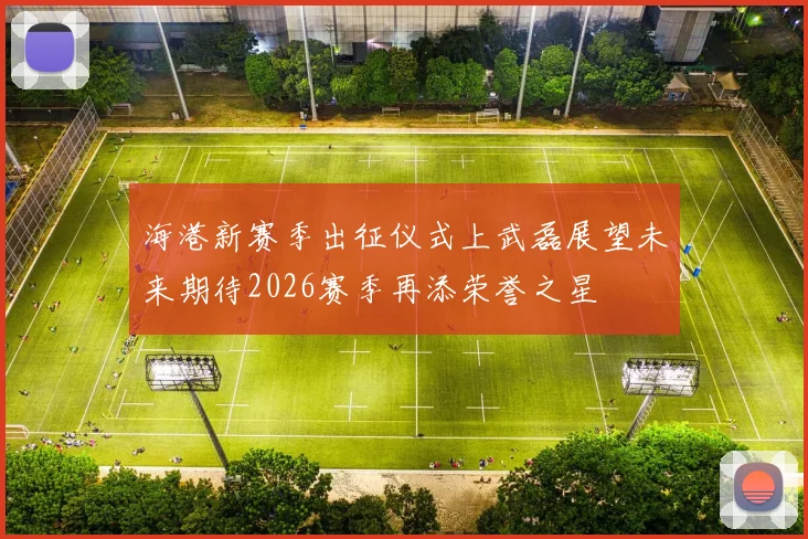 海港新赛季出征仪式上武磊展望未来期待2026赛季再添荣誉之星