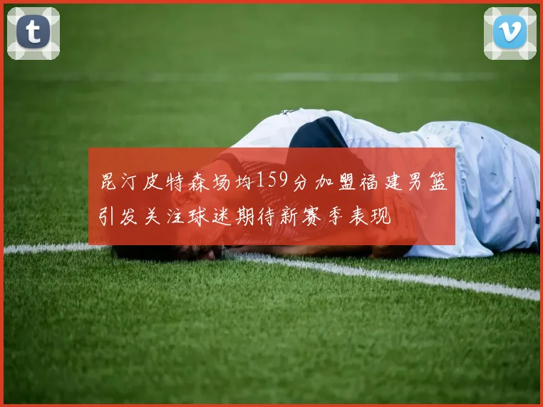昆汀皮特森场均159分加盟福建男篮引发关注球迷期待新赛季表现