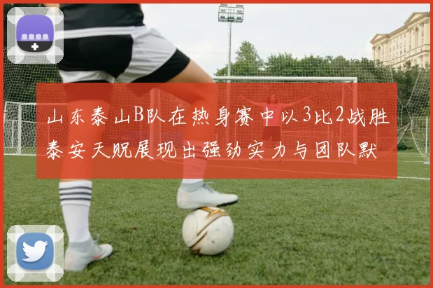 山东泰山B队在热身赛中以3比2战胜泰安天贶展现出强劲实力与团队默契