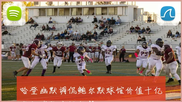 哈登幽默调侃鲍尔默球馆价值十亿成就球队主场优势