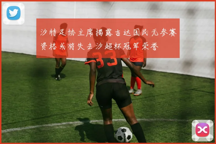 沙特足协主席揭露吉达国民无参赛资格或将失去沙超杯冠军荣誉