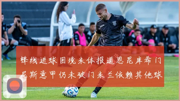 锋线进球困境米体报道恩昆库希门尼斯意甲仍未破门米兰依赖其他球员得分