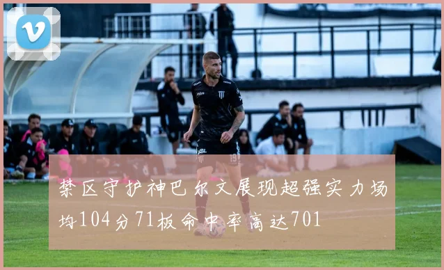 禁区守护神巴尔文展现超强实力场均104分71板命中率高达701
