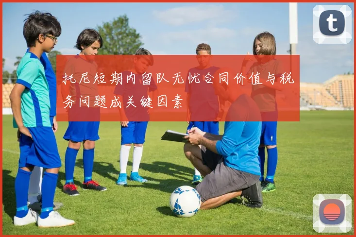 托尼短期内留队无忧合同价值与税务问题成关键因素