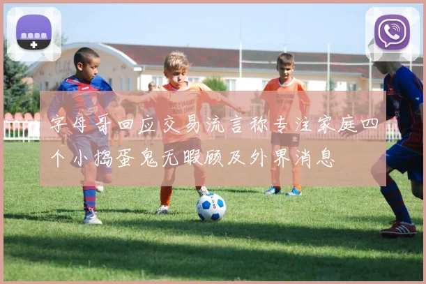 字母哥回应交易流言称专注家庭四个小捣蛋鬼无暇顾及外界消息