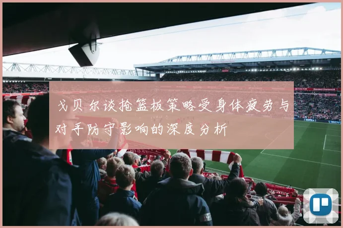 戈贝尔谈抢篮板策略受身体疲劳与对手防守影响的深度分析