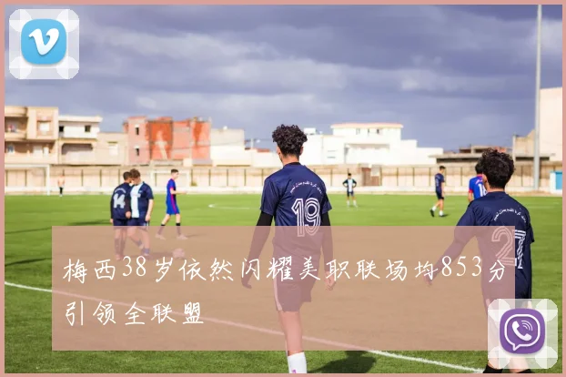 梅西38岁依然闪耀美职联场均853分引领全联盟