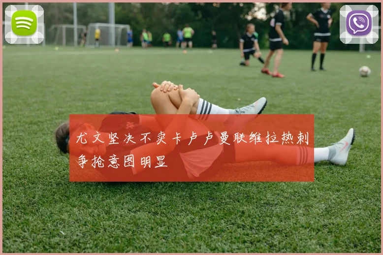 尤文坚决不卖卡卢卢曼联维拉热刺争抢意图明显