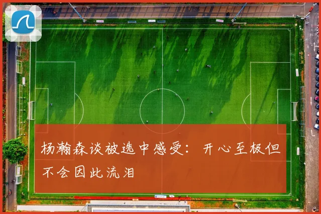 杨瀚森谈被选中感受：开心至极但不会因此流泪