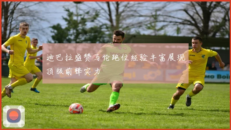 迪巴拉盛赞马伦跑位经验丰富展现顶级前锋实力