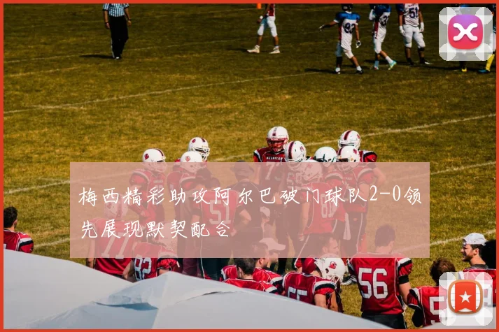 梅西精彩助攻阿尔巴破门球队2-0领先展现默契配合