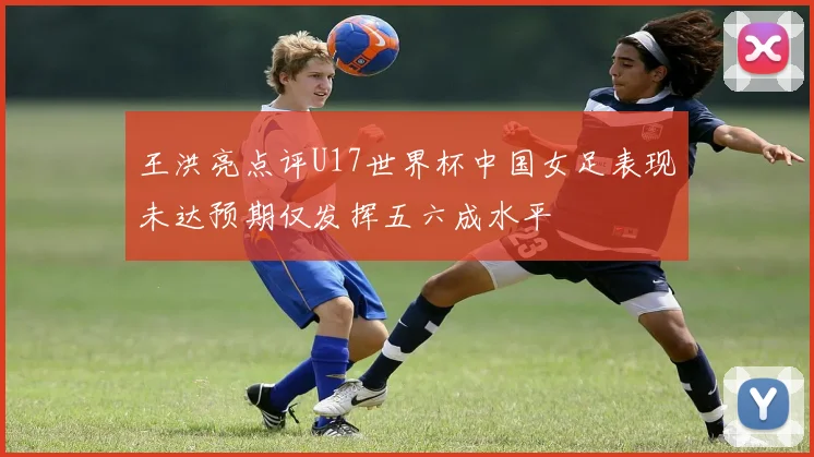 王洪亮点评U17世界杯中国女足表现未达预期仅发挥五六成水平
