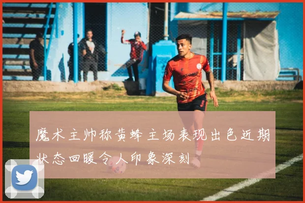 魔术主帅称黄蜂主场表现出色近期状态回暖令人印象深刻