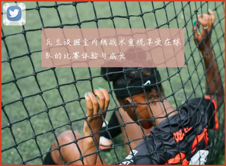 瓦兰谈掘金内线战术重视享受在球队的比赛体验与成长