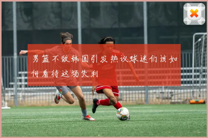 男篮不敌韩国引发热议球迷们该如何看待这场失利