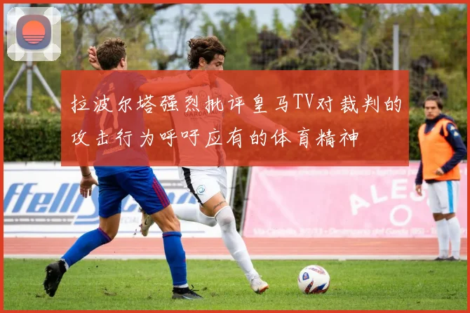 拉波尔塔强烈批评皇马TV对裁判的攻击行为呼吁应有的体育精神