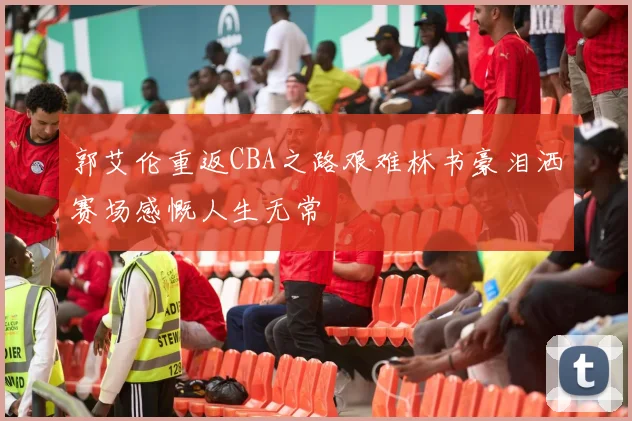 郭艾伦重返CBA之路艰难林书豪泪洒赛场感慨人生无常