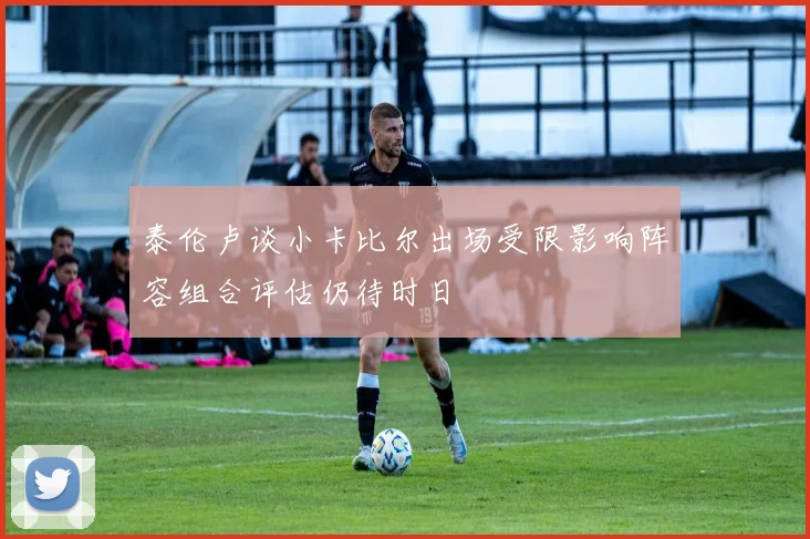 泰伦卢谈小卡比尔出场受限影响阵容组合评估仍待时日