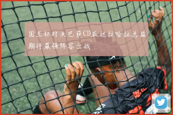 国王杯对决巴萨CD瓜达拉哈拉总监期待最强阵容出战