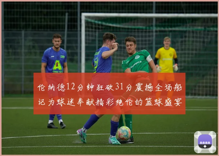 伦纳德12分钟狂砍31分震撼全场船记为球迷奉献精彩绝伦的篮球盛宴