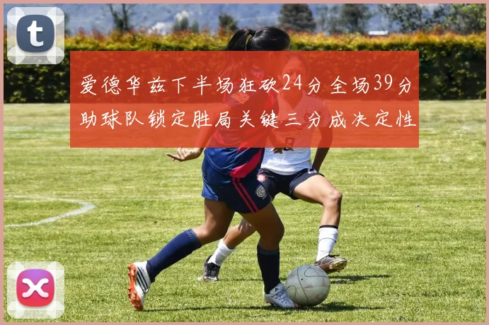 爱德华兹下半场狂砍24分全场39分助球队锁定胜局关键三分成决定性因素