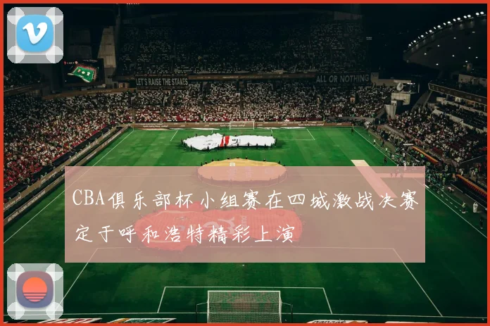 CBA俱乐部杯小组赛在四城激战决赛定于呼和浩特精彩上演