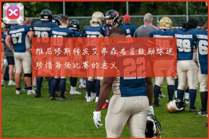 维尼修斯转发艾弗森名言鼓励球迷珍惜每场比赛的意义