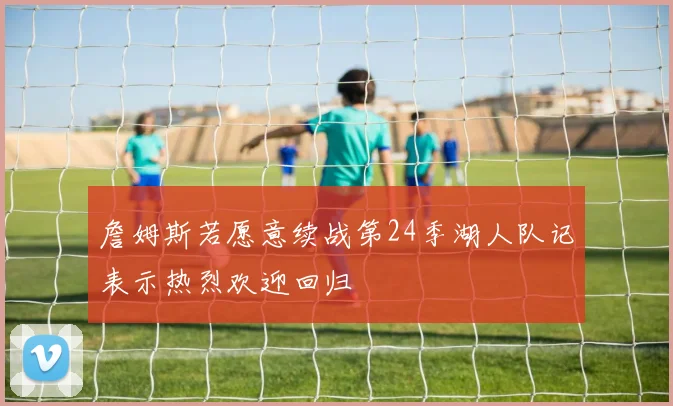 詹姆斯若愿意续战第24季湖人队记表示热烈欢迎回归