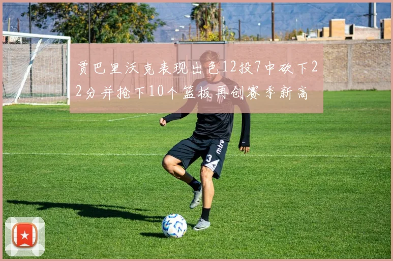 贾巴里沃克表现出色12投7中砍下22分并抢下10个篮板再创赛季新高