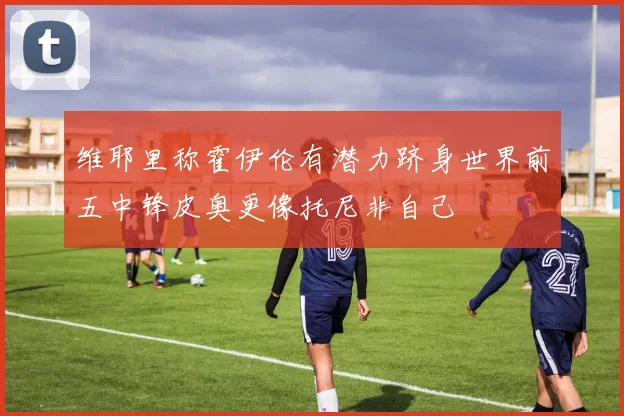 维耶里称霍伊伦有潜力跻身世界前五中锋皮奥更像托尼非自己