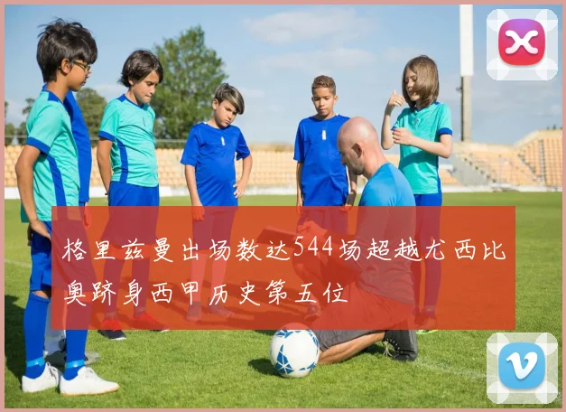 格里兹曼出场数达544场超越尤西比奥跻身西甲历史第五位
